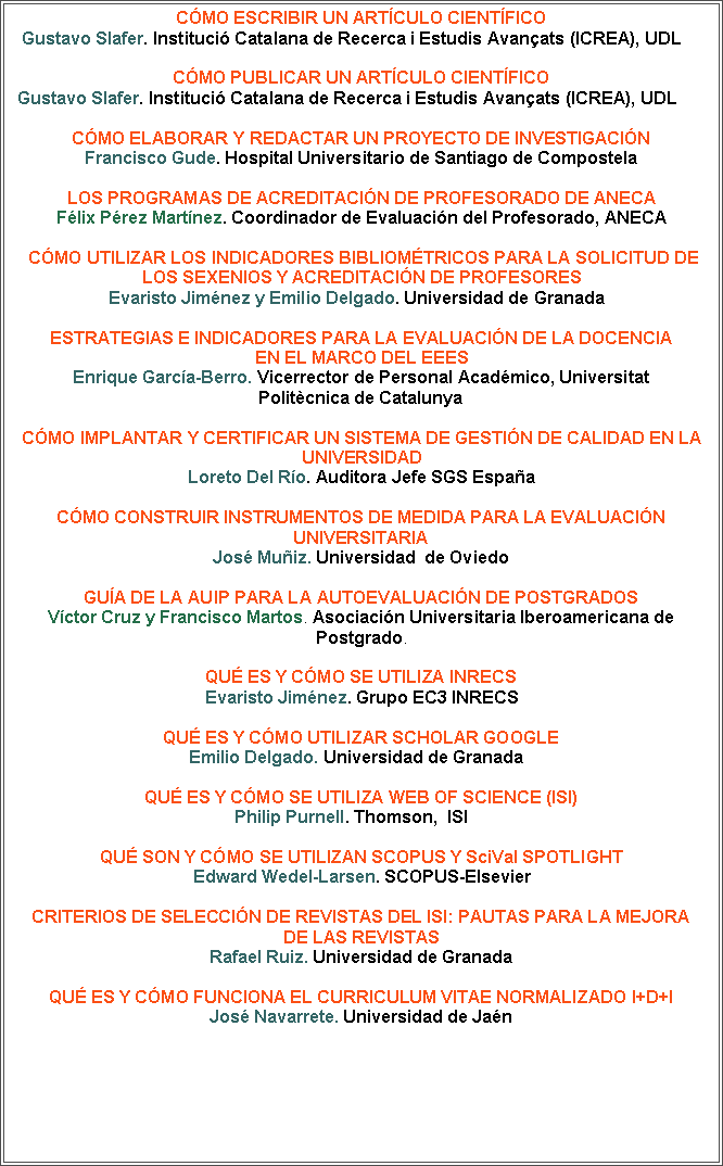 Cuadro de texto: CMO ESCRIBIR UN ARTCULO CIENTFICO
Gustavo Slafer. Instituci Catalana de Recerca i Estudis Avanats (ICREA), UDL    CMO PUBLICAR UN ARTCULO CIENTFICOGustavo Slafer. Instituci Catalana de Recerca i Estudis Avanats (ICREA), UDL      

CMO ELABORAR Y REDACTAR UN PROYECTO DE INVESTIGACIN 
Francisco Gude. Hospital Universitario de Santiago de CompostelaLos programas de acreditacin de profesorado de ANECAFlix Prez Martnez. Coordinador de Evaluacin del Profesorado, ANECA

 CMO UTILIZAR LOS INDICADORES BIBLIOMTRICOS PARA LA SOLICITUD DE LOS SEXENIOS Y ACREDITACIN DE PROFESORES
Evaristo Jimnez y Emilio Delgado. Universidad de Granada  Estrategias e indicadores para la evaluacin de la docencia en el marco del EEESEnrique Garca-Berro. Vicerrector de Personal Acadmico, UniversitatPolitcnica de Catalunya

CMO IMPLANTAR Y CERTIFICAR UN SISTEMA DE GESTIN DE CALIDAD EN LA UNIVERSIDAD
Loreto Del Ro. Auditora Jefe SGS EspaaCMO CONSTRUIR INSTRUMENTOS DE MEDIDA PARA LA EVALUACIN UNIVERSITARIAJos Muiz. Universidad  de OviedoGua de la AUIP para la autoevaluacin de postgradosVctor Cruz y Francisco Martos. Asociacin Universitaria Iberoamericana dePostgrado.QU ES Y CMO SE UTILIZA INRECS 
Evaristo Jimnez. Grupo EC3 INRECS

QU ES Y CMO UTILIZAR SCHOLAR GOOGLE 
Emilio Delgado. Universidad de Granada  QU ES Y CMO SE UTILIZA WEB OF SCIENCE (ISI) Philip Purnell. Thomson,  ISI    QU SON Y CMO SE UTILIZAN SCOPUS Y SciVal SPOTLIGHT
Edward Wedel-Larsen. SCOPUS-ElsevierCRITERIOS DE SELECCIN DE REVISTAS DEL ISI: PAUTAS PARA LA MEJORADE LAS REVISTASRafael Ruiz. Universidad de GranadaQu es y cmo funciona el CURRICULUM VITAE NORMALIZADO I+D+IJos Navarrete. Universidad de Jan