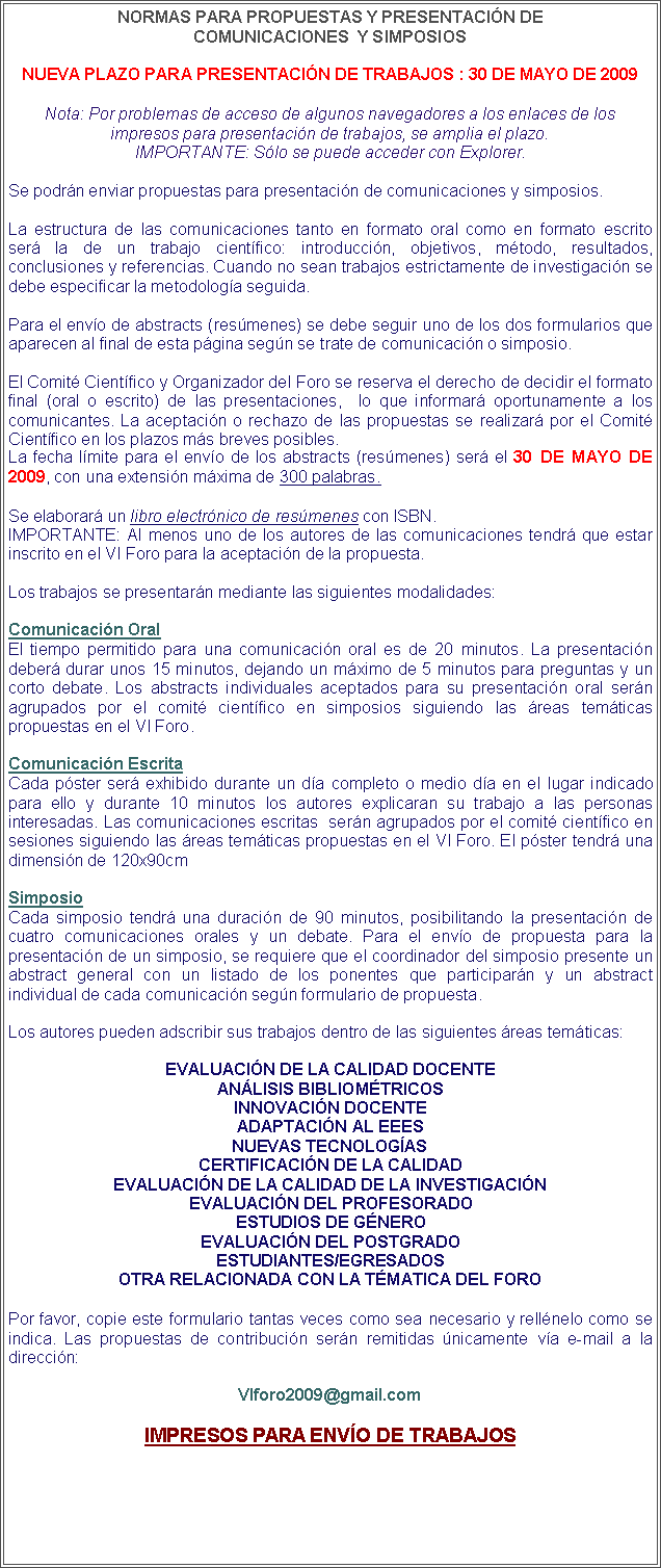 Cuadro de texto: NORMAS PARA PROPUESTAS Y PRESENTACIN DE 
COMUNICACIONES  Y SIMPOSIOSNueva plazo para Presentacin de Trabajos : 30 de Mayo de 2009Nota: Por problemas de acceso de algunos navegadores a los enlaces de losimpresos para presentacin de trabajos, se amplia el plazo.IMPORTANTE: Slo se puede acceder con Explorer.Se podrn enviar propuestas para presentacin de comunicaciones y simposios.La estructura de las comunicaciones tanto en formato oral como en formato escrito ser la de un trabajo cientfico: introduccin, objetivos, mtodo, resultados, conclusiones y referencias. Cuando no sean trabajos estrictamente de investigacin se debe especificar la metodologa seguida.Para el envo de abstracts (resmenes) se debe seguir uno de los dos formularios que aparecen al final de esta pgina segn se trate de comunicacin o simposio.El Comit Cientfico y Organizador del Foro se reserva el derecho de decidir el formato final (oral o escrito) de las presentaciones,  lo que informar oportunamente a los comunicantes. La aceptacin o rechazo de las propuestas se realizar por el Comit Cientfico en los plazos ms breves posibles.La fecha lmite para el envo de los abstracts (resmenes) ser el 30 DE MAYO DE 2009, con una extensin mxima de 300 palabras.Se elaborar un libro electrnico de resmenes con ISBN.IMPORTANTE: Al menos uno de los autores de las comunicaciones tendr que estar inscrito en el VI Foro para la aceptacin de la propuesta. Los trabajos se presentarn mediante las siguientes modalidades:Comunicacin OralEl tiempo permitido para una comunicacin oral es de 20 minutos. La presentacin deber durar unos 15 minutos, dejando un mximo de 5 minutos para preguntas y un corto debate. Los abstracts individuales aceptados para su presentacin oral sern agrupados por el comit cientfico en simposios siguiendo las reas temticas propuestas en el VI Foro.Comunicacin EscritaCada pster ser exhibido durante un da completo o medio da en el lugar indicado para ello y durante 10 minutos los autores explicaran su trabajo a las personas interesadas. Las comunicaciones escritas  sern agrupados por el comit cientfico en sesiones siguiendo las reas temticas propuestas en el VI Foro. El pster tendr una dimensin de 120x90cmSimposioCada simposio tendr una duracin de 90 minutos, posibilitando la presentacin de cuatro comunicaciones orales y un debate. Para el envo de propuesta para la presentacin de un simposio, se requiere que el coordinador del simposio presente un abstract general con un listado de los ponentes que participarn y un abstract individual de cada comunicacin segn formulario de propuesta. Los autores pueden adscribir sus trabajos dentro de las siguientes reas temticas:EVALUACIN DE LA CALIDAD DOCENTE
ANLISIS BIBLIOMTRICOS
INNOVACIN DOCENTE
ADAPTACIN AL EEES
NUEVAS TECNOLOGAS
CERTIFICACIN DE LA CALIDAD
EVALUACIN DE LA CALIDAD DE LA INVESTIGACIN
EVALUACIN DEL PROFESORADO
ESTUDIOS DE GNERO
EVALUACIN DEL POSTGRADO
ESTUDIANTES/EGRESADOS
OTRA RELACIONADA CON LA TMATICA DEL FOROPor favor, copie este formulario tantas veces como sea necesario y rellnelo como se indica. Las propuestas de contribucin sern remitidas nicamente va e-mail a la direccin: VIforo2009@gmail.comIMPRESOS PARA ENVO DE TRABAJOS