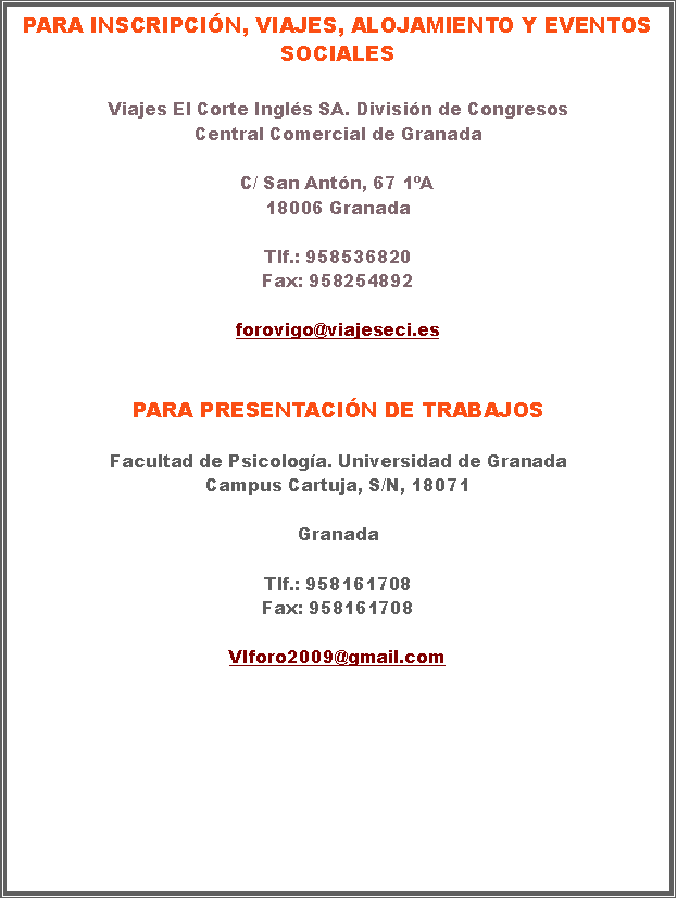 Cuadro de texto: Para inscripcin, viajes, alojamiento y eventos socialesViajes El Corte Ingls SA. Divisin de CongresosCentral Comercial de GranadaC/ San Antn, 67 1A18006 GranadaTlf.: 958536820Fax: 958254892forovigo@viajeseci.esPara presentacin de trabajosFacultad de Psicologa. Universidad de Granada
Campus Cartuja, S/N, 18071

Granada

Tlf.: 958161708 
Fax: 958161708

VIforo2009@gmail.com