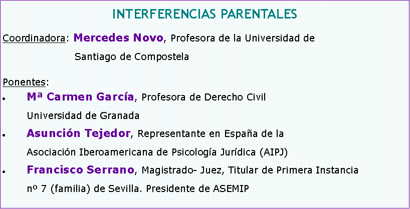 Cuadro de texto: INTERFERENCIAS PARENTALESCoordinadora: Mercedes Novo, Profesora de la Universidad de 			Santiago de CompostelaPonentes:M Carmen Garca, Profesora de Derecho Civil 	Universidad de GranadaAsuncin Tejedor, Representante en Espaa de la 	Asociacin Iberoamericana de Psicologa Jurdica (AIPJ)Francisco Serrano, Magistrado- Juez, Titular de Primera Instancia 	n 7 (familia) de Sevilla. Presidente de ASEMIP