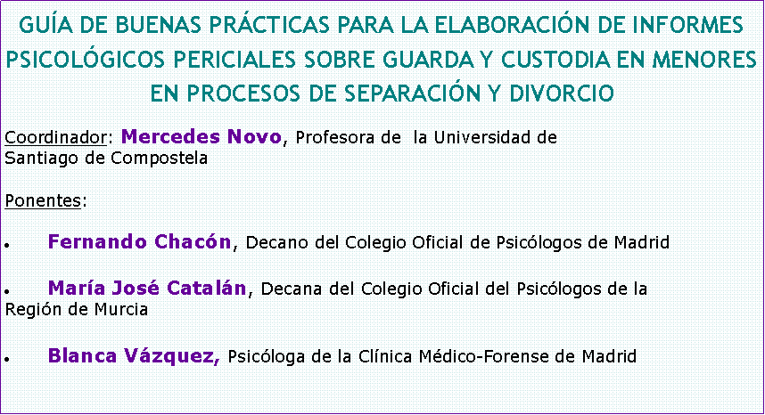 Cuadro de texto: GUA DE BUENAS PRCTICAS PARA LA ELABORACIN DE INFORMES PSICOLGICOS PERICIALES SOBRE GUARDA Y CUSTODIA EN MENORES EN PROCESOS DE SEPARACIN Y DIVORCIOCoordinador: Mercedes Novo, Profesora de  la Universidad deSantiago de CompostelaPonentes: Fernando Chacn, Decano del Colegio Oficial de Psiclogos de MadridMara Jos Cataln, Decana del Colegio Oficial del Psiclogos de laRegin de MurciaBlanca Vzquez, Psicloga de la Clnica Mdico-Forense de Madrid