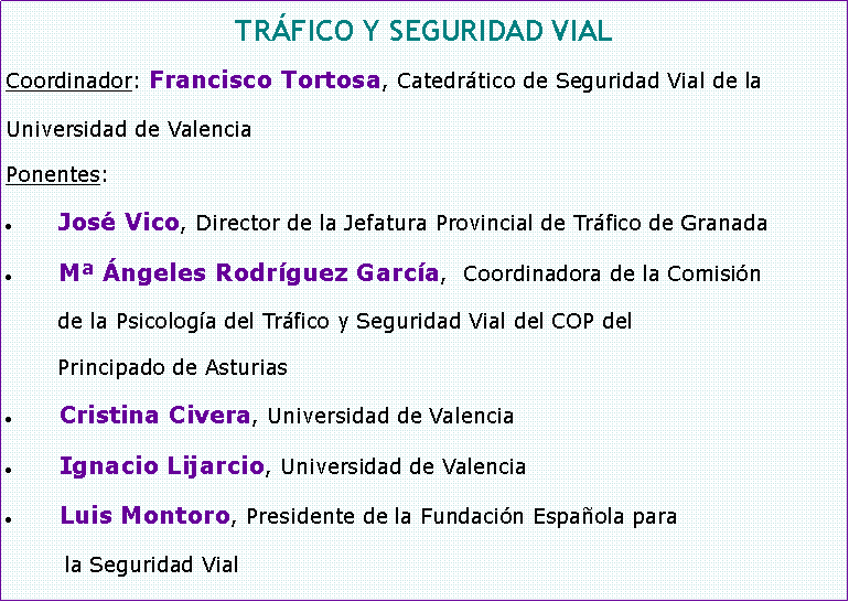 Cuadro de texto: TRFICO Y SEGURIDAD VIALCoordinador: Francisco Tortosa, Catedrtico de Seguridad Vial de laUniversidad de ValenciaPonentes: Jos Vico, Director de la Jefatura Provincial de Trfico de GranadaM ngeles Rodrguez Garca,  Coordinadora de la Comisin de la Psicologa del Trfico y Seguridad Vial del COP del Principado de AsturiasCristina Civera, Universidad de ValenciaIgnacio Lijarcio, Universidad de ValenciaLuis Montoro, Presidente de la Fundacin Espaola para         la Seguridad Vial 